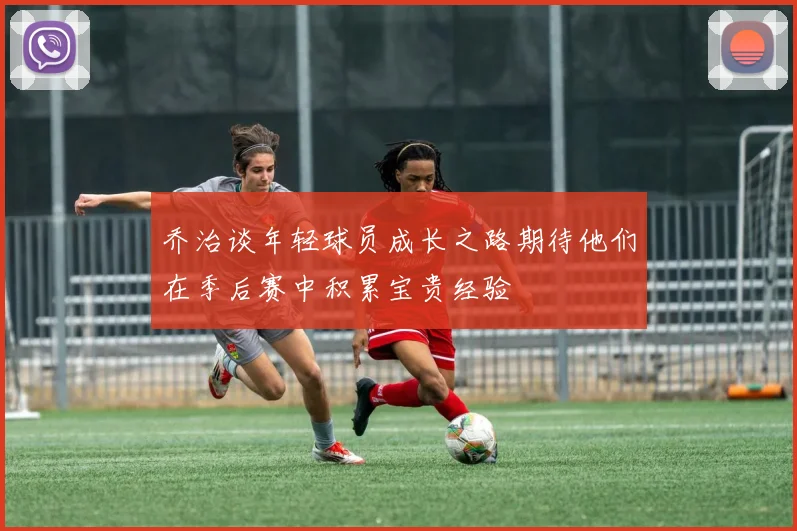 乔治谈年轻球员成长之路期待他们在季后赛中积累宝贵经验