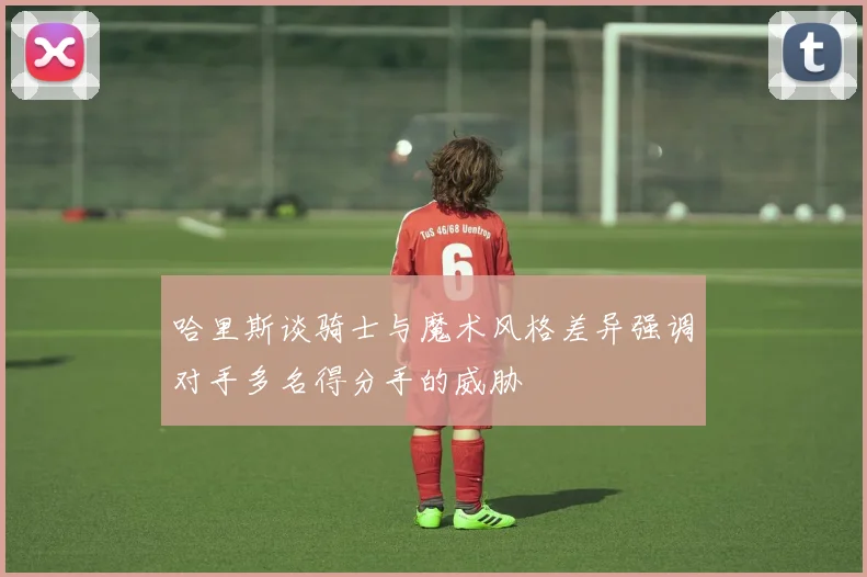 哈里斯谈骑士与魔术风格差异强调对手多名得分手的威胁