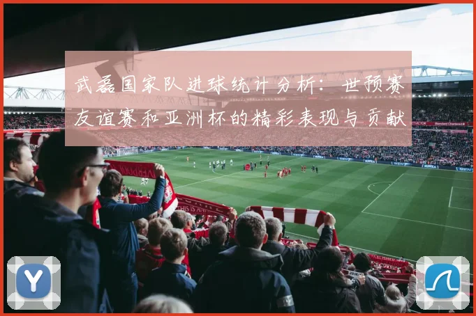 武磊国家队进球统计分析：世预赛友谊赛和亚洲杯的精彩表现与贡献