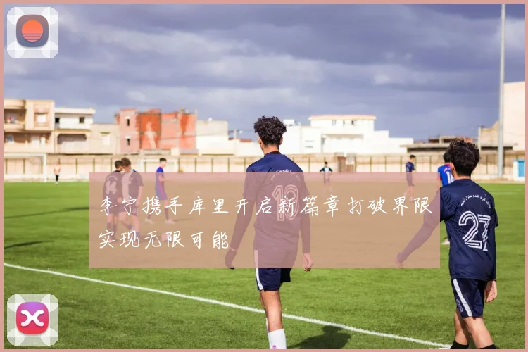 李宁携手库里开启新篇章打破界限实现无限可能