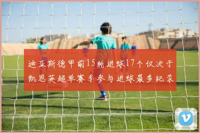 迪亚斯德甲前15轮进球17个仅次于凯恩英超单赛季参与进球最多纪录为18个