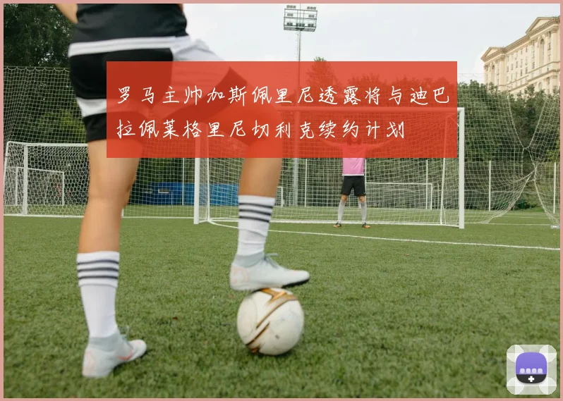 罗马主帅加斯佩里尼透露将与迪巴拉佩莱格里尼切利克续约计划