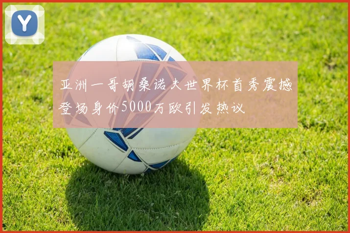 亚洲一哥胡桑诺夫世界杯首秀震撼登场身价5000万欧引发热议