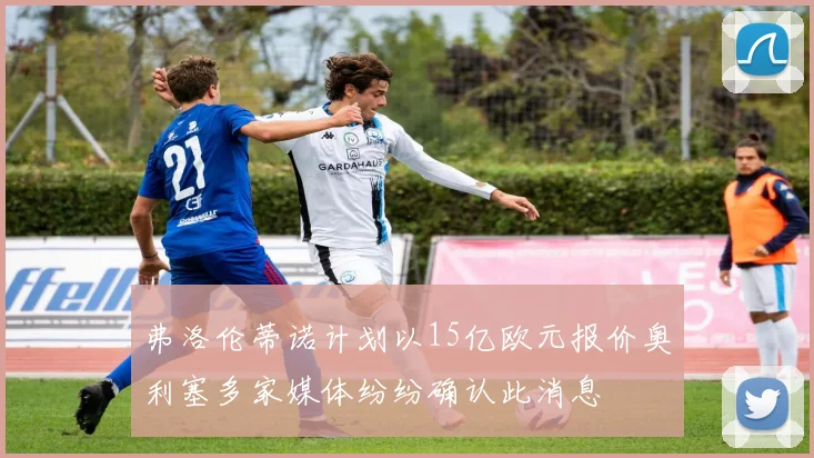 弗洛伦蒂诺计划以15亿欧元报价奥利塞多家媒体纷纷确认此消息