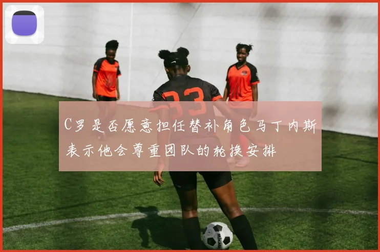 C罗是否愿意担任替补角色马丁内斯表示他会尊重团队的轮换安排