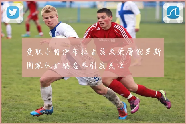 曼联小将伊布拉吉莫夫荣膺俄罗斯国家队扩编名单引发关注
