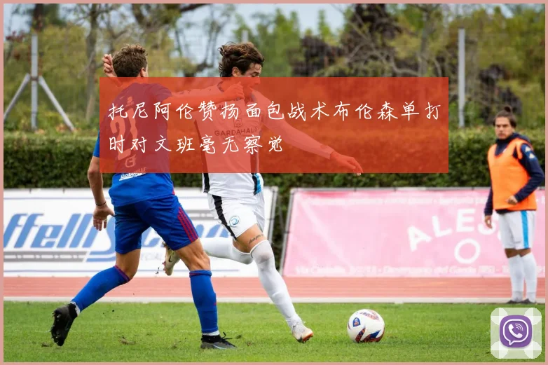 托尼阿伦赞扬面包战术布伦森单打时对文班毫无察觉