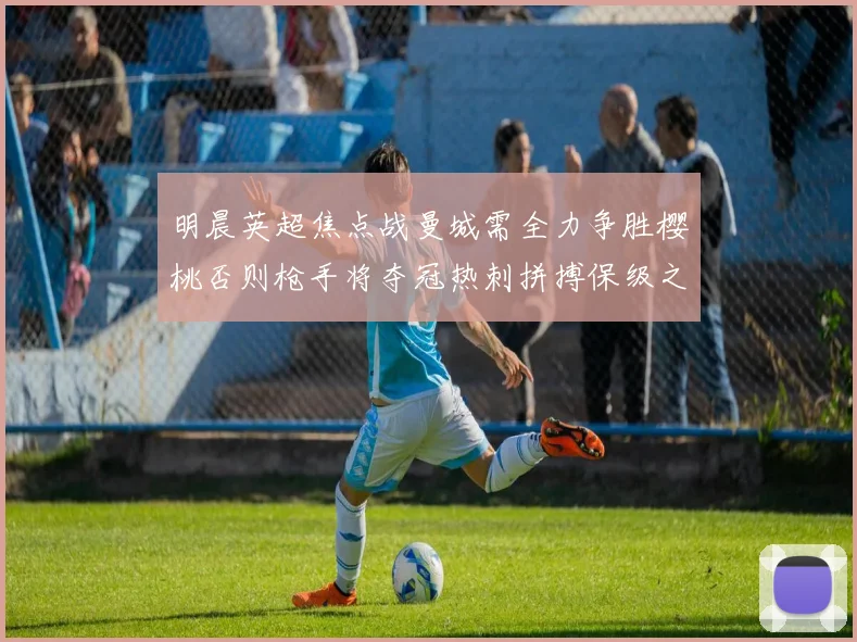 明晨英超焦点战曼城需全力争胜樱桃否则枪手将夺冠热刺拼搏保级之路