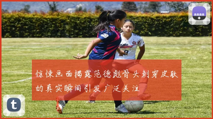 惊悚画面揭露范德彪骨头刺穿皮肤的真实瞬间引发广泛关注