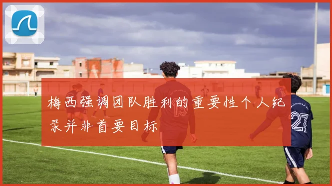 梅西强调团队胜利的重要性个人纪录并非首要目标