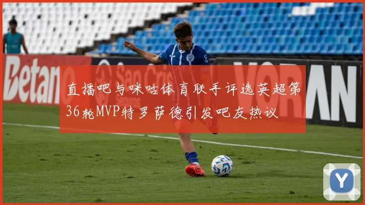 直播吧与咪咕体育联手评选英超第36轮MVP特罗萨德引发吧友热议