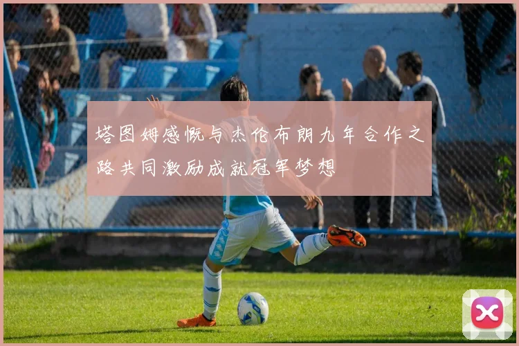 塔图姆感慨与杰伦布朗九年合作之路共同激励成就冠军梦想