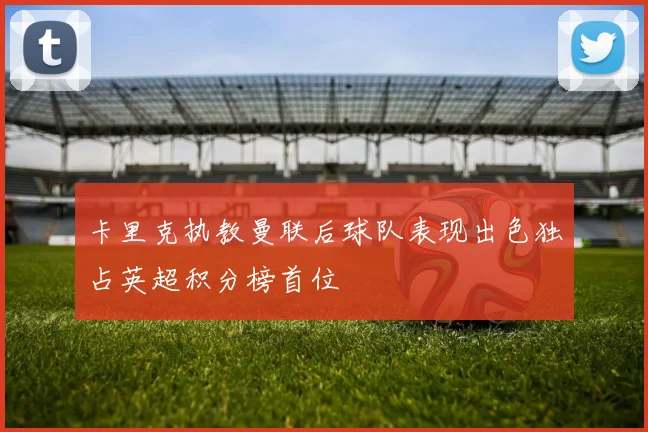 卡里克执教曼联后球队表现出色独占英超积分榜首位