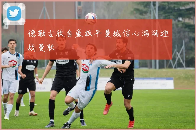 德勒古欣自豪扳平曼城信心满满迎战曼联