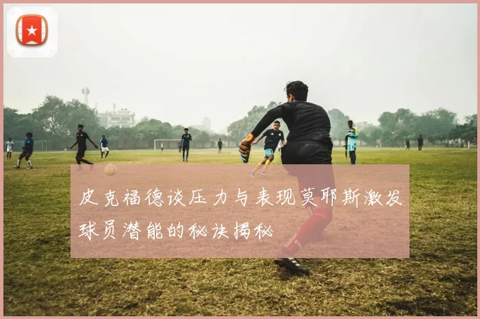 皮克福德谈压力与表现莫耶斯激发球员潜能的秘诀揭秘